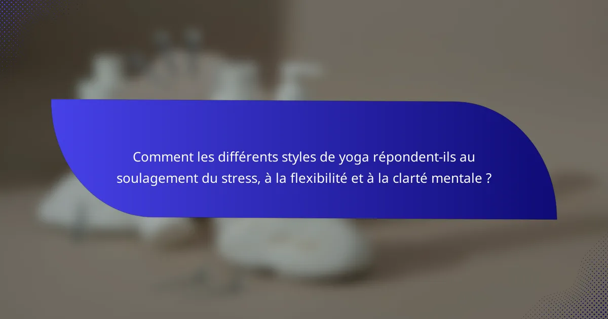 Comment les différents styles de yoga répondent-ils au soulagement du stress, à la flexibilité et à la clarté mentale ?