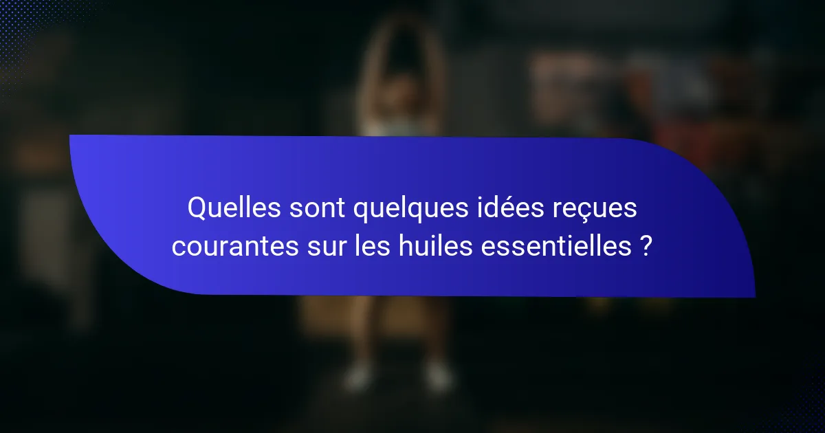Quelles sont quelques idées reçues courantes sur les huiles essentielles ?
